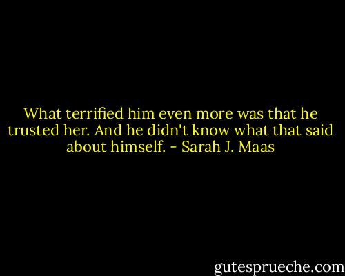 What terrified him even more was that he trusted her. And he didn't know what that said about himself. - Sarah J. Maas