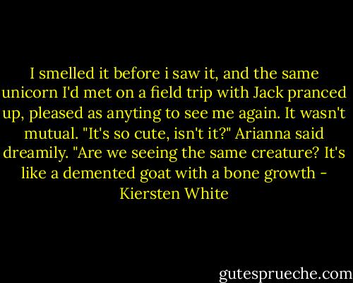 I smelled it before i saw it, and the same unicorn I'd met on a field trip with Jack pranced up, pleased as anyting to see me again. It wasn't mutual.<br />"It's so cute, isn't it?" Arianna said dreamily.<br />"Are we seeing the same creature? It's like a demented goat with a bone growth - Kiersten White