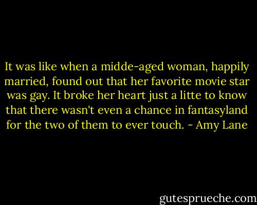 It was like when a midde-aged woman, happily married, found out that her favorite movie star was gay. It broke her heart just a litte to know that there wasn't even a chance in fantasyland for the two of them to ever touch. - Amy Lane