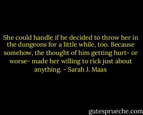 She could handle if he decided to throw her in the dungeons for a little while, too.<br />Because somehow, the thought of him getting hurt- or worse- made her willing to rick just about anything. - Sarah J. Maas