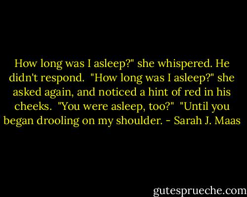 How long was I asleep?" she whispered. He didn't respond. <br />"How long was I asleep?" she asked again, and noticed a hint of red in his cheeks. <br />"You were asleep, too?" <br />"Until you began drooling on my shoulder. - Sarah J. Maas