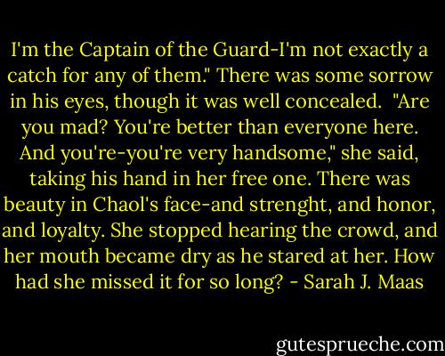 I'm the Captain of the Guard-I'm not exactly a catch for any of them." There was some sorrow in his eyes, though it was well concealed. <br />"Are you mad? You're better than everyone here. And you're-you're very handsome," she said, taking his hand in her free one. There was beauty in Chaol's face-and strenght, and honor, and loyalty. She stopped hearing the crowd, and her mouth became dry as he stared at her. How had she missed it for so long? - Sarah J. Maas