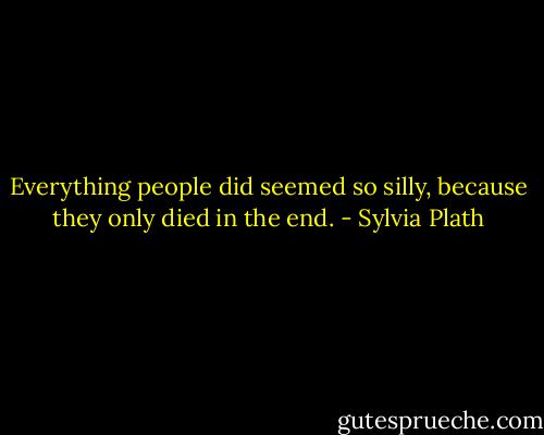 Everything people did seemed so silly, because they only died in the end. - Sylvia Plath