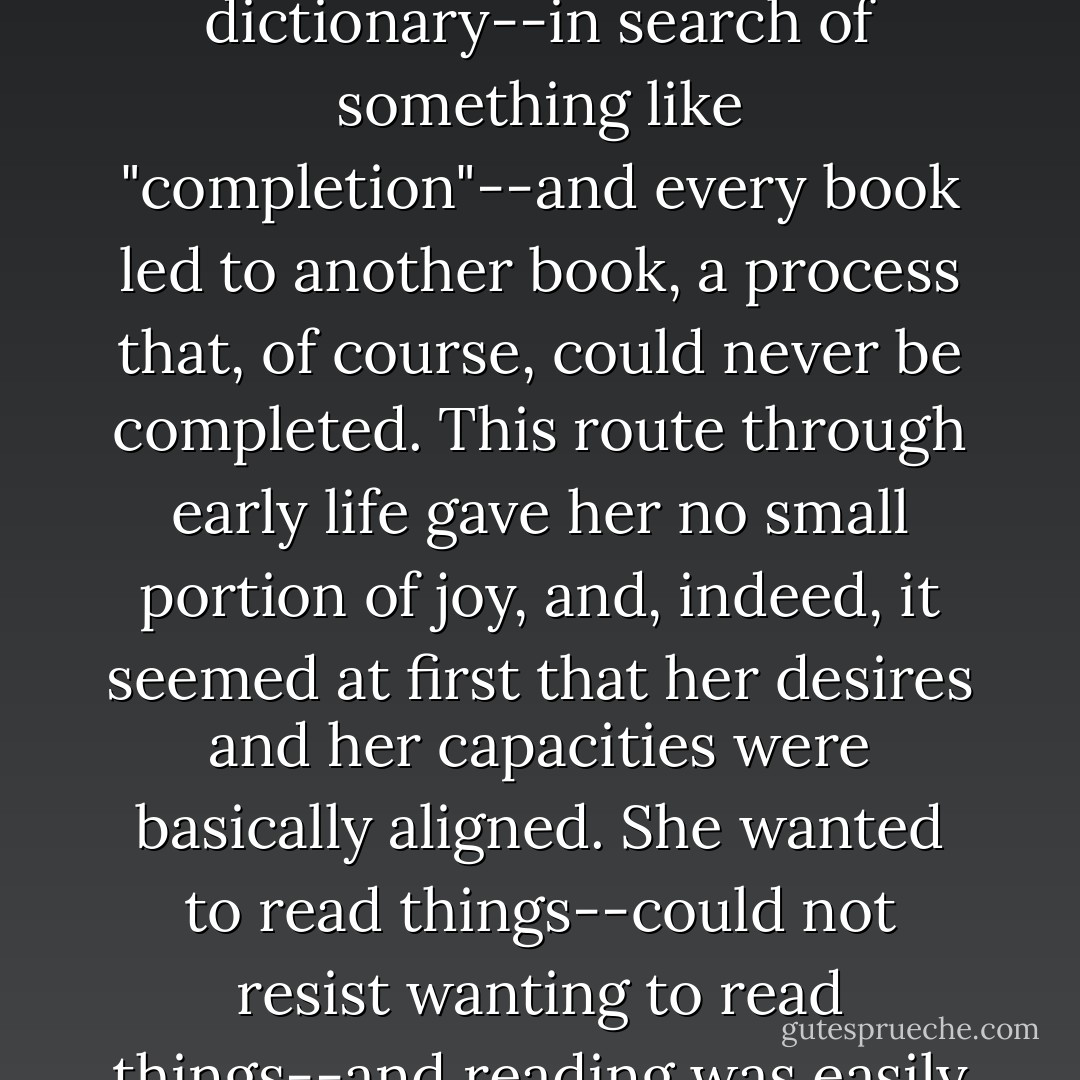 It became clear that Keisha Blake could not start something without finishing it. If she climbed onto the boundary wall of Caldwell, she was compelled to walk the entire wall, no matter the obstructions in her path (beer cans, branches). This compulsion, applied to other fields, manifested itself as "intelligence." Every unknown word sent her to a dictionary--in search of something like "completion"--and every book led to another book, a process that, of course, could never be completed. This route through early life gave her no small portion of joy, and, indeed, it seemed at first that her desires and her capacities were basically aligned. She wanted to read things--could not resist wanting to read things--and reading was easily done, and relatively inexpensive. On the other hand, that she should receive any praise for such reflexive habits baffled the girl, for she knew herself to be fantastically stupid about many things. Wasn't it possible that what others mistook for intelligence was in fact only a sort of mutation of the will? - Zadie Smith