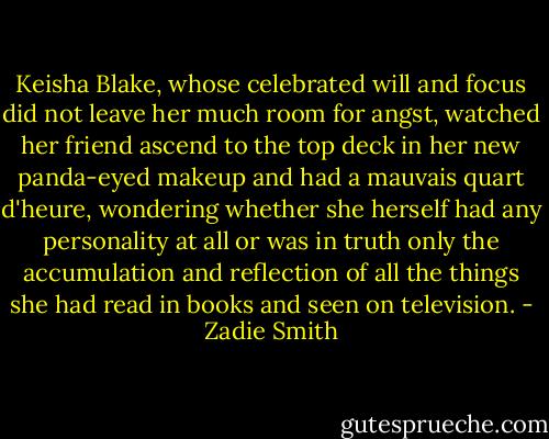 Keisha Blake, whose celebrated will and focus did not leave her much room for angst, watched her friend ascend to the top deck in her new panda-eyed makeup and had a mauvais quart d'heure, wondering whether she herself had any personality at all or was in truth only the accumulation and reflection of all the things she had read in books and seen on television. - Zadie Smith