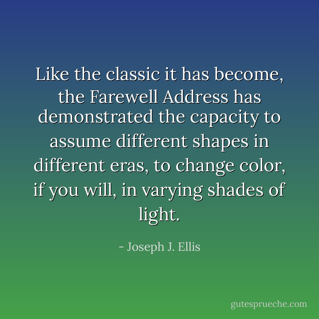 Like the classic it has become, the Farewell Address has demonstrated the capacity to assume different shapes in different eras, to change color, if you will, in varying shades of light. - Joseph J. Ellis