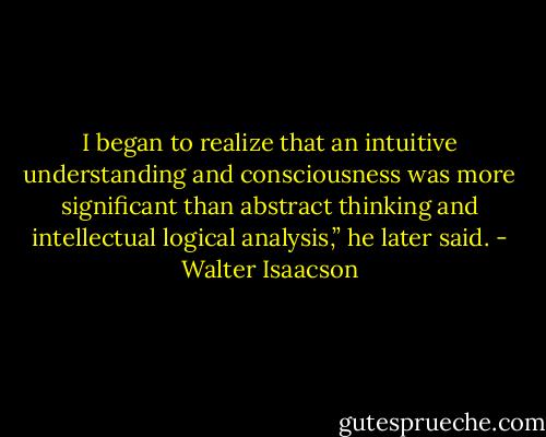 I began to realize that an intuitive understanding and consciousness was more significant than abstract thinking and intellectual logical analysis,” he later said. - Walter Isaacson