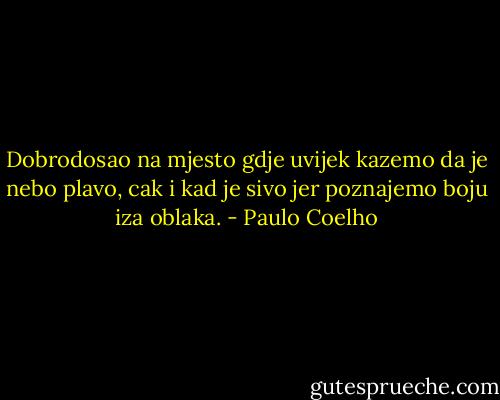 Dobrodosao na mjesto gdje uvijek kazemo da je nebo plavo, cak i kad je sivo jer poznajemo boju iza oblaka. - Paulo Coelho