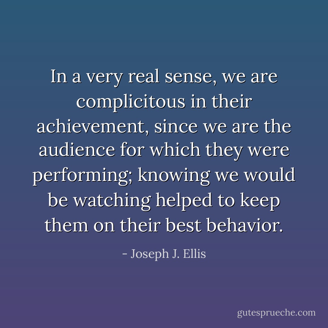 In a very real sense, we are complicitous in their achievement, since we are the audience for which they were performing; knowing we would be watching helped to keep them on their best behavior. - Joseph J. Ellis