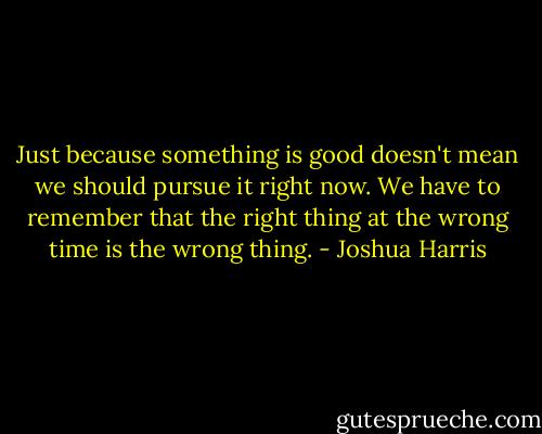 Just because something is good doesn't mean we should pursue it right now. We have to remember that the right thing at the wrong time is the wrong thing. - Joshua Harris