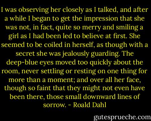 I was observing her closely as I talked, and after a while I began to get the impression that she was not, in fact, quite so merry and smiling a girl as I had been led to believe at first. She seemed to be coiled in herself, as though with a secret she was jealously guarding. The deep-blue eyes moved too quickly about the room, never settling or resting on one thing for more than a moment; and over all her face, though so faint that they might not even have been there, those small downward lines of sorrow. - Roald Dahl