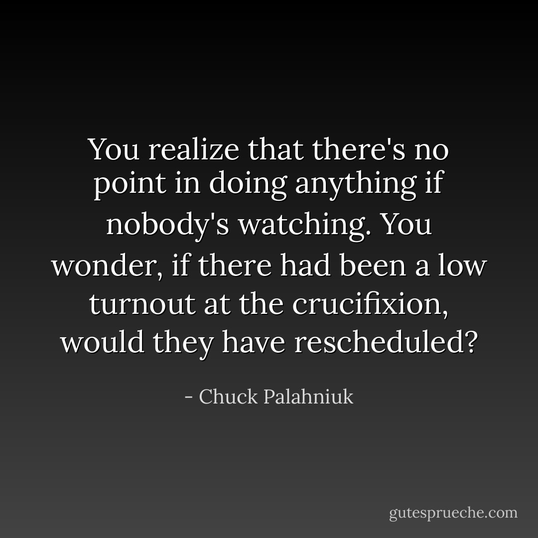 You realize that there's no point in doing anything if nobody's watching.<br />You wonder, if there had been a low turnout at the crucifixion, would they have rescheduled? - Chuck Palahniuk