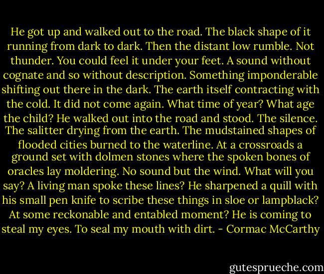 He got up and walked out to the road. The black shape of it running from dark to dark. Then the distant low rumble. Not thunder. You could feel it under your feet. A sound without cognate and so without description. Something imponderable shifting out there in the dark. The earth itself contracting with the cold. It did not come again. What time of year? What age the child? He walked out into the road and stood. The silence. The salitter drying from the earth. The mudstained shapes of flooded cities burned to the waterline. At a crossroads a ground set with dolmen stones where the spoken bones of oracles lay moldering. No sound but the wind. What will you say? A living man spoke these lines? He sharpened a quill with his small pen knife to scribe these things in sloe or lampblack? At some reckonable and entabled moment? He is coming to steal my eyes. To seal my mouth with dirt. - Cormac McCarthy
