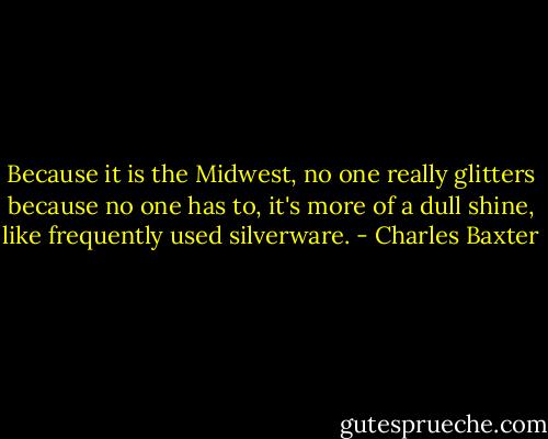 Because it is the Midwest, no one really glitters because no one has to, it's more of a dull shine, like frequently used silverware. - Charles Baxter