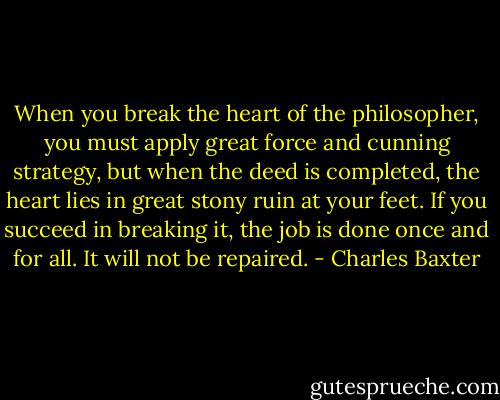 When you break the heart of the philosopher, you must apply great force and cunning strategy, but when the deed is completed, the heart lies in great stony ruin at your feet. If you succeed in breaking it, the job is done once and for all. It will not be repaired. - Charles Baxter