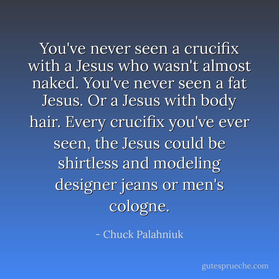 You've never seen a crucifix with a Jesus who wasn't almost naked. You've never seen a fat Jesus. Or a Jesus with body hair. Every crucifix you've ever seen, the Jesus could be shirtless and modeling designer jeans or men's cologne. - Chuck Palahniuk
