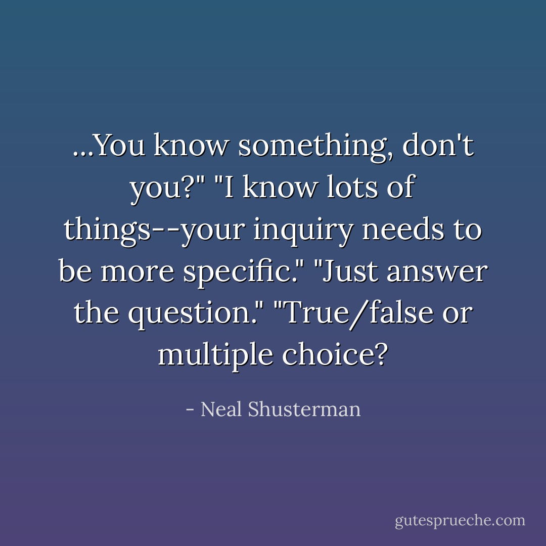 ...You know something, don't you?"<br />"I know lots of things--your inquiry needs to be more specific."<br />"Just answer the question."<br />"True/false or multiple choice? - Neal Shusterman