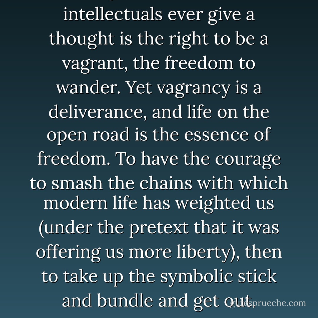 A subject to which few intellectuals ever give a thought is the right to be a vagrant, the freedom to wander. Yet vagrancy is a deliverance, and life on the open road is the essence of freedom. To have the courage to smash the chains with which modern life has weighted us (under the pretext that it was offering us more liberty), then to take up the symbolic stick and bundle and <i>get out</i>. - Isabelle Eberhardt
