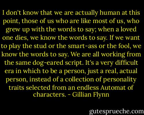 I don't know that we are actually human at this point, those of us who are like most of us, who grew up with the words to say; when a loved one dies, we know the words to say. If we want to play the stud or the smart-ass or the fool, we know the words to say. We are all working from the same dog-eared script. It's a very difficult era in which to be a person, just a real, actual person, instead of a collection of personality traits selected from an endless Automat of characters. - Gillian Flynn