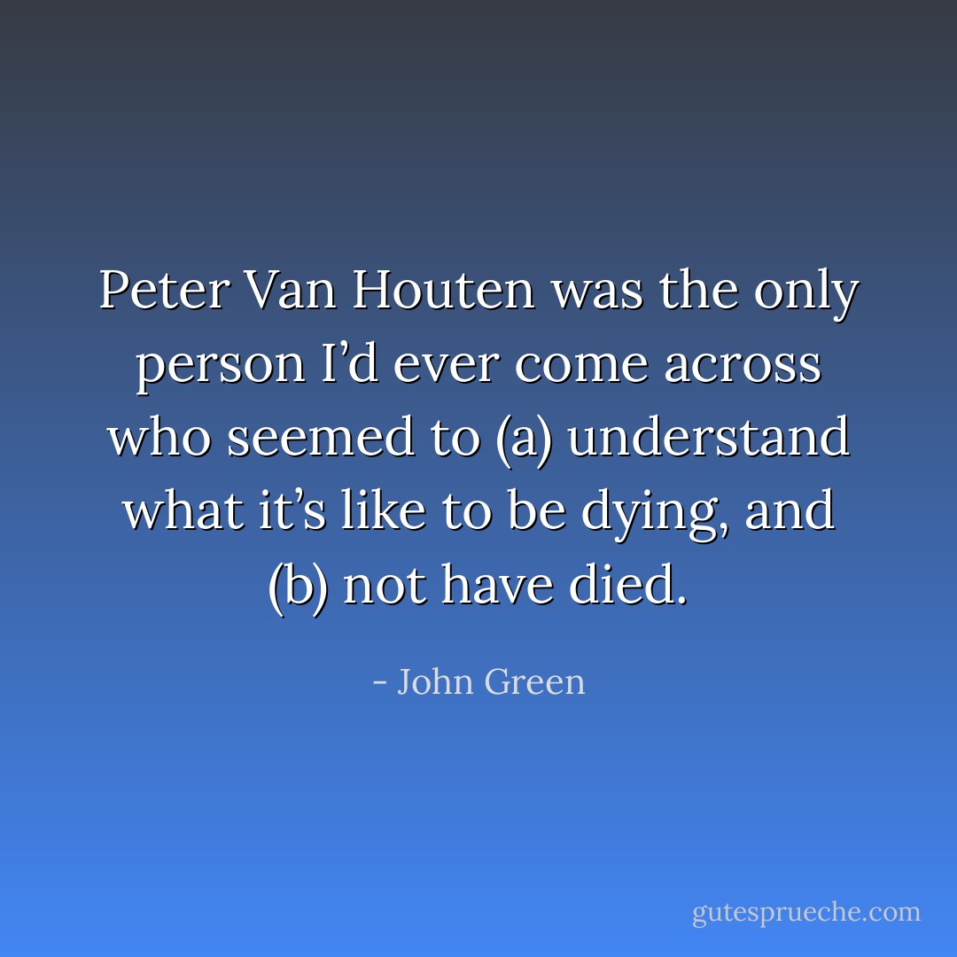 Peter Van Houten was the only person I’d ever come across who seemed to (a) understand what it’s<br />like to be dying, and (b) not have died. - John Green