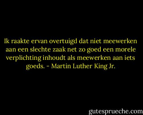 Ik raakte ervan overtuigd dat niet meewerken aan een slechte zaak net zo goed een morele verplichting inhoudt als meewerken aan iets goeds. - Martin Luther King Jr.