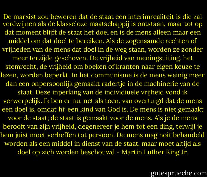 De marxist zou beweren dat de staat een interimrealiteit is die zal verdwijnen als de klasseloze maatschappij is ontstaan, maar tot op dat moment blijft de staat het doel en is de mens alleen maar een middel om dat doel te bereiken. Als de zogenaamde rechten of vrijheden van de mens dat doel in de weg staan, worden ze zonder meer terzijde geschoven. De vrijheid van meningsuiting, het stemrecht, de vrijheid om boeken of kranten naar eigen keuze te lezen, worden beperkt. In het communisme is de mens weinig meer dan een onpersoonlijk gemaakt radertje in de machinerie van de staat. Deze inperking van de individiuele vrijheid vond ik verwerpelijk. Ik ben er nu, net als toen, van overtuigd dat de mens een doel is, omdat hij een kind van God is. De mens is niet gemaakt voor de staat; de staat is gemaakt voor de mens. Als je de mens berooft van zijn vrijheid, degenereer je hem tot een ding, terwijl je hem juist moet verheffen tot persoon. De mens mag noit behandeld worden als een middel in dienst van de staat, maar moet altijd als doel op zich worden beschouwd - Martin Luther King Jr.