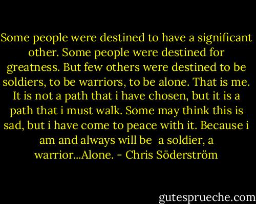 Some people were destined to have a significant other.<br />Some people were destined for greatness.<br />But few others were destined to be soldiers, to be warriors, to be alone.<br />That is me.<br />It is not a path that i have chosen, but it is a path that i must walk.<br />Some may think this is sad, but i have come to peace with it.<br />Because i am and always will be <br />a soldier, a warrior...Alone. - Chris Söderström
