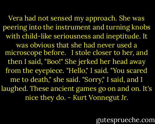 Vera had not sensed my approach. She was peering into the instrument and turning knobs with child-like seriousness and ineptitude. It was obvious that she had never used a microscope before. <br /><br />I stole closer to her, and then I said, "Boo!"<br />She jerked her head away from the eyepiece.<br />"Hello," I said.<br />"You scared me to death," she said.<br />"Sorry," I said, and I laughed.<br />These ancient games go on and on. It's nice they do. - Kurt Vonnegut Jr.