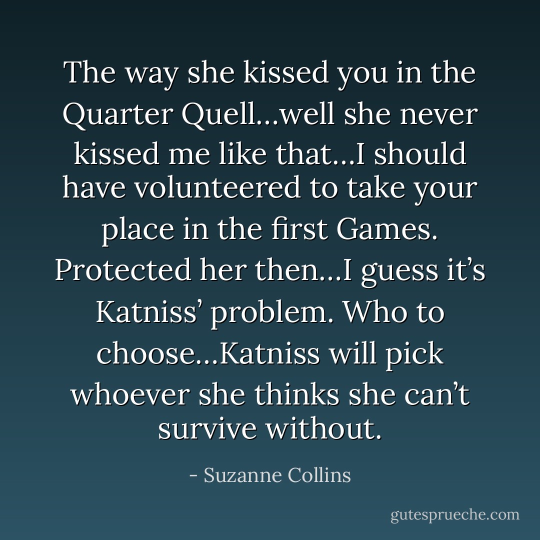 The way she kissed you in the Quarter Quell…well she never kissed me like that…I should have volunteered to take your place in the first Games. Protected her then…I guess it’s Katniss’ problem. Who to choose…Katniss will pick whoever she thinks she can’t survive without. - Suzanne Collins