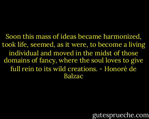 Soon this mass of ideas became harmonized, took life, seemed, as it were, to become a living individual and moved in the midst of those domains of fancy, where the soul loves to give full rein to its wild creations. - Honoré de Balzac