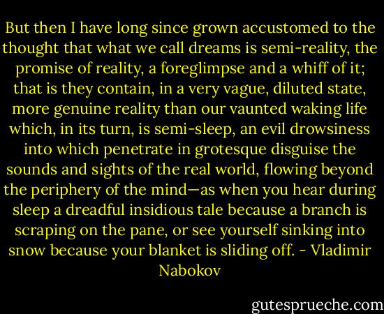 But then I have long since grown accustomed to the thought that what we call dreams is semi-reality, the promise of reality, a foreglimpse and a whiff of it; that is they contain, in a very vague, diluted state, more genuine reality than our vaunted waking life which, in its turn, is semi-sleep, an evil drowsiness into which penetrate in grotesque disguise the sounds and sights of the real world, flowing beyond the periphery of the mind—as when you hear during sleep a dreadful insidious tale because a branch is scraping on the pane, or see yourself sinking into snow because your blanket is sliding off. - Vladimir Nabokov
