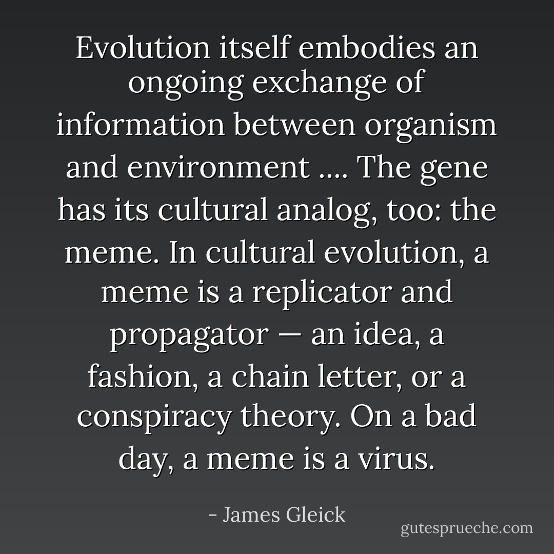 Evolution itself embodies an ongoing exchange of information between organism and environment .... The gene has its cultural analog, too: the meme. In cultural evolution, a meme is a replicator and propagator — an idea, a fashion, a chain letter, or a conspiracy theory. On a bad day, a meme is a virus. - James Gleick