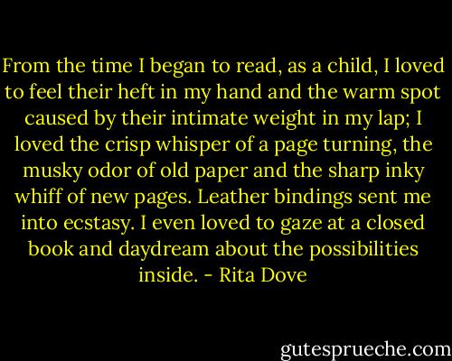 From the time I began to read, as a child, I loved to feel their heft in my hand and the warm spot caused by their intimate weight in my lap; I loved the crisp whisper of a page turning, the musky odor of old paper and the sharp inky whiff of new pages. Leather bindings sent me into ecstasy. I even loved to gaze at a closed book and daydream about the possibilities inside. - Rita Dove