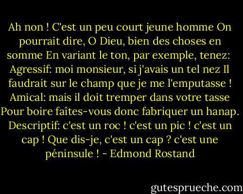 Ah non ! C'est un peu court jeune homme<br />On pourrait dire, O Dieu, bien des choses en somme<br />En variant le ton, par exemple, tenez: <br />Agressif: moi monsieur, si j'avais un tel nez<br />Il faudrait sur le champ que je me l'emputasse !<br />Amical: mais il doit tremper dans votre tasse<br />Pour boire faîtes-vous donc fabriquer un hanap.<br />Descriptif: c'est un roc ! c'est un pic ! c'est un cap !<br />Que dis-je, c'est un cap ? c'est une péninsule ! - Edmond Rostand
