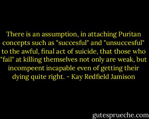 There is an assumption, in attaching Puritan concepts such as "succesful" and "unsuccesful" to the awful, final act of suicide, that those who "fail" at killing themselves not only are weak, but incompeent incapable even of getting their dying quite right. - Kay Redfield Jamison