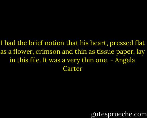I had the brief notion that his heart, pressed flat as a flower, crimson and thin as tissue paper, lay in this file. It was a very thin one. - Angela Carter