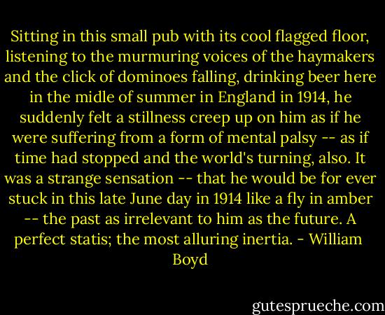 Sitting in this small pub with its cool flagged floor, listening to the murmuring voices of the haymakers and the click of dominoes falling, drinking beer here in the midle of summer in England in 1914, he suddenly felt a stillness creep up on him as if he were suffering from a form of mental palsy -- as if time had stopped and the world's turning, also. It was a strange sensation -- that he would be for ever stuck in this late June day in 1914 like a fly in amber -- the past as irrelevant to him as the future. A perfect statis; the most alluring inertia. - William  Boyd