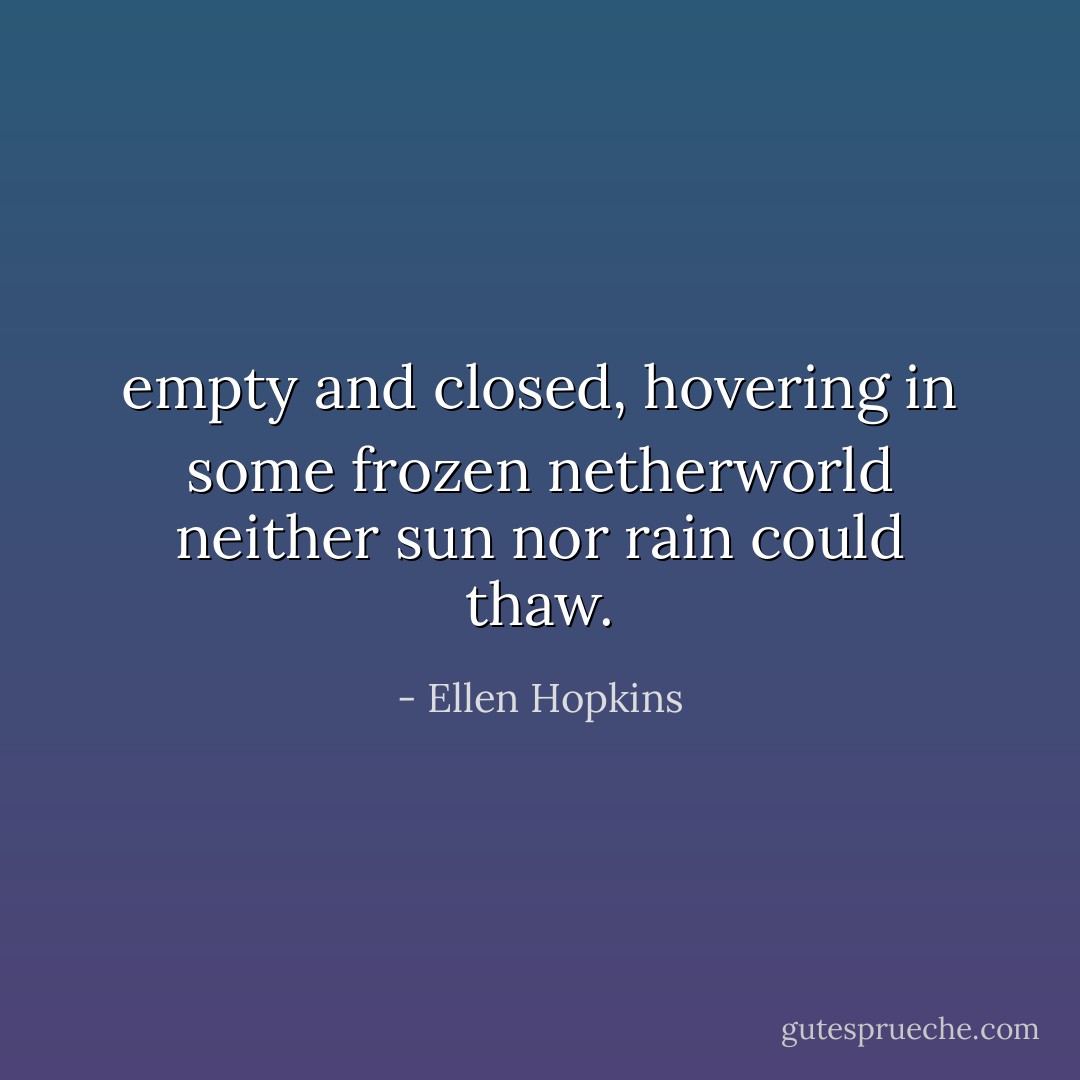 empty and closed, hovering in some frozen netherworld neither sun nor rain could thaw. - Ellen Hopkins