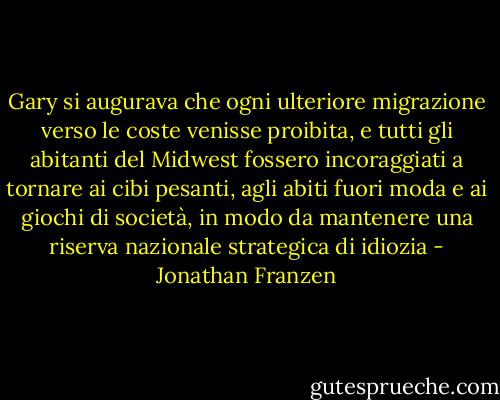 Gary si augurava che ogni ulteriore migrazione verso le coste venisse proibita, e tutti gli abitanti del Midwest fossero incoraggiati a tornare ai cibi pesanti, agli abiti fuori moda e ai giochi di società, in modo da mantenere una riserva nazionale strategica di idiozia - Jonathan Franzen