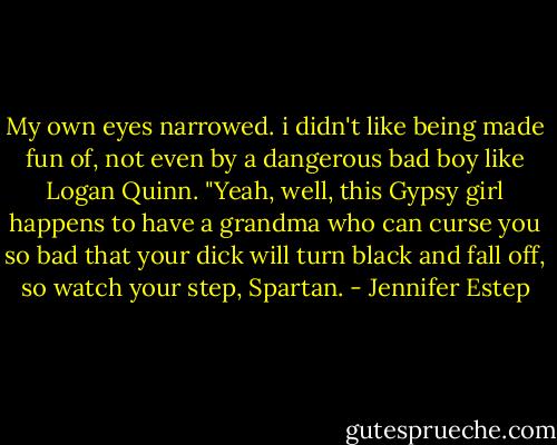 My own eyes narrowed. i didn't like being made fun of, not even by a dangerous bad boy like Logan Quinn. "Yeah, well, this Gypsy girl happens to have a grandma who can curse you so bad that your dick will turn black and fall off, so watch your step, Spartan. - Jennifer Estep