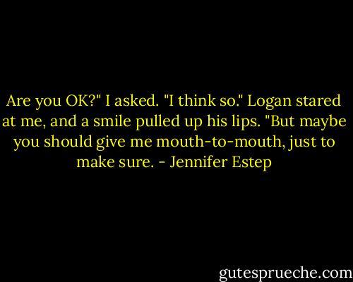 Are you OK?" I asked.<br />"I think so." Logan stared at me, and a smile pulled up his lips. "But maybe you should give me mouth-to-mouth, just to make sure. - Jennifer Estep