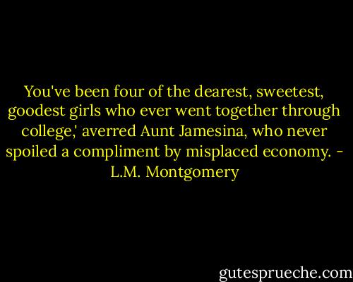 You've been four of the dearest, sweetest, goodest girls who ever went together through college,' averred Aunt Jamesina, who never spoiled a compliment by misplaced economy. - L.M. Montgomery