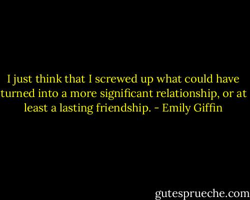 I just think that I screwed up what could have turned into a more significant relationship, or at least a lasting friendship. - Emily Giffin