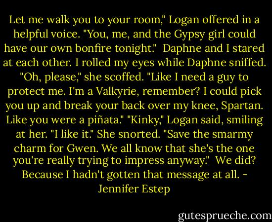 Let me walk you to your room," Logan offered in a helpful voice. "You, me, and the Gypsy girl could have our own bonfire tonight." <br />Daphne and I stared at each other. I rolled my eyes while Daphne sniffed.<br />"Oh, please," she scoffed. "Like I need a guy to protect me. I'm a Valkyrie, remember? I could pick you up and break your back over my knee, Spartan. Like you were a piñata."<br />"Kinky," Logan said, smiling at her. "I like it."<br />She snorted. "Save the smarmy charm for Gwen. We all know that she's the one you're really trying to impress anyway." <br />We did? Because I hadn't gotten that message at all. - Jennifer Estep