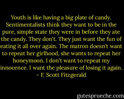 Youth is like having a big plate of candy. Sentimentalists think they want to be in the pure, simple state they were in before they ate the candy. They don't. They just want the fun of eating it all over again. The matron doesn't want to repeat her girlhood, she wants to repeat her honeymoon. I don't want to repeat my innocence. I want the pleasure of losing it again. - F. Scott Fitzgerald