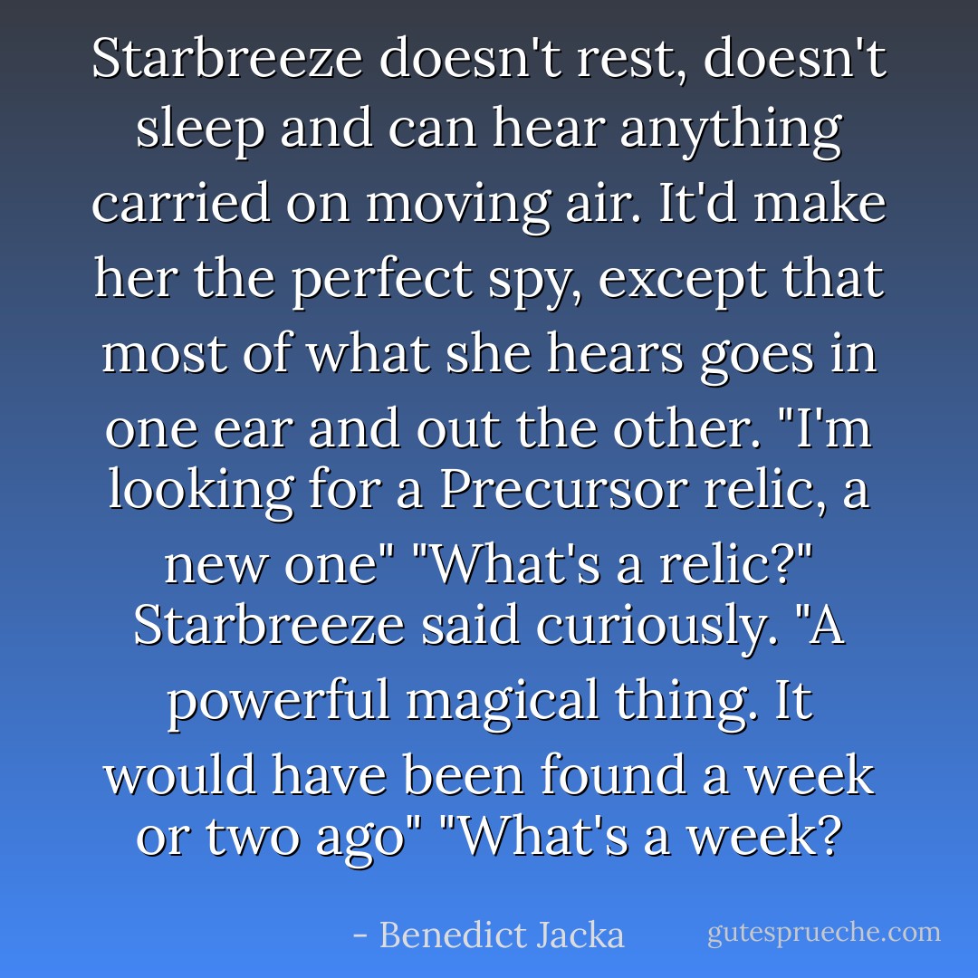 Starbreeze doesn't rest, doesn't sleep and can hear anything carried on moving air. It'd make her the perfect spy, except that most of what she hears goes in one ear and out the other.<br />"I'm looking for a Precursor relic, a new one"<br />"What's a relic?" Starbreeze said curiously.<br />"A powerful magical thing. It would have been found a week or two ago"<br />"What's a week? - Benedict Jacka