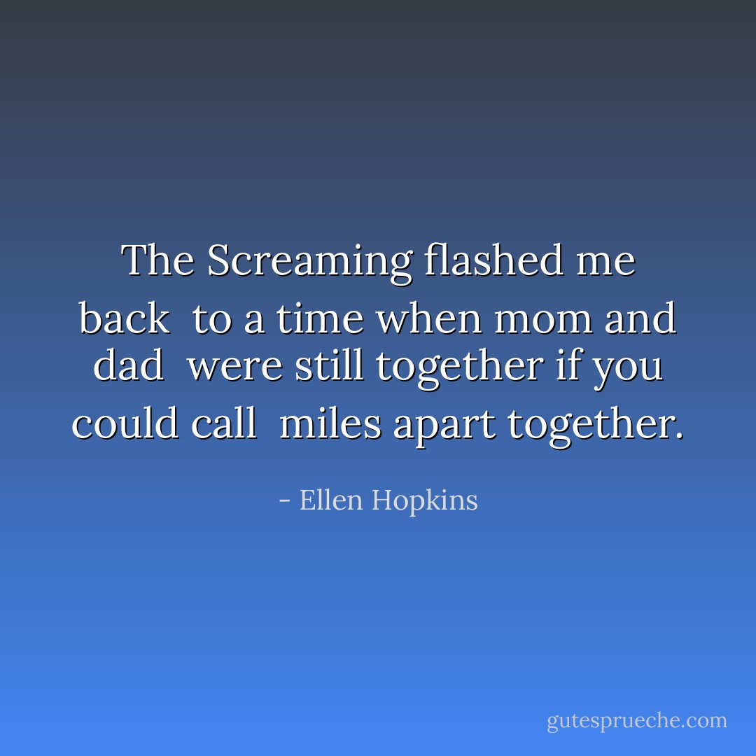 The Screaming<br />flashed me back<br /> to a time<br />when mom and dad<br /> were still together<br />if you could call<br /> miles apart together. - Ellen Hopkins
