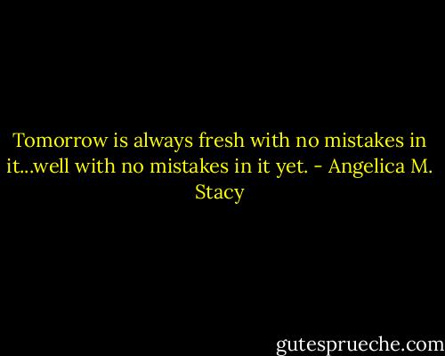 Tomorrow is always fresh with no mistakes in it...well with no mistakes in it yet. - Angelica M. Stacy