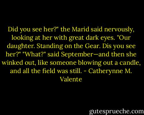 Did you see her?" the Marid said nervously, looking at her with great dark eyes. "Our daughter. Standing on the Gear. Dis you see her?"<br />"What?" said September—and then she winked out, like someone blowing out a candle, and all the field was still. - Catherynne M. Valente