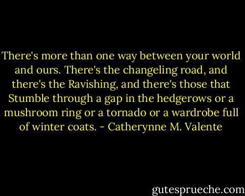 There's more than one way between your world and ours. There's the changeling road, and there's the Ravishing, and there's those that Stumble through a gap in the hedgerows or a mushroom ring or a tornado or a wardrobe full of winter coats. - Catherynne M. Valente